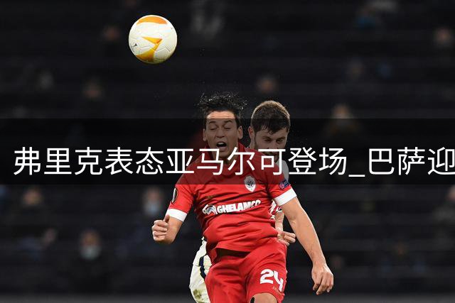 弗里克表态亚马尔可登场 巴萨迎关键战冲击榜首